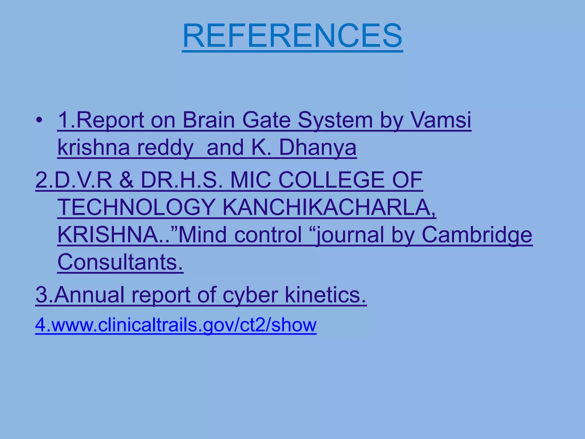 REFERENCES
• 1.Report on Brain Gate System by Vamsi
krishna reddy and K. Dhanya
2.D.V.R & DR.H.S. MIC COLLEGE OF
TECHNOLOGY KANCHIKACHARLA,
KRISHNA..”Mind control “journal by Cambridge
Consultants.
3.Annual report of cyber kinetics.
4.www.clinicaltrails.gov/ct2/show
 
