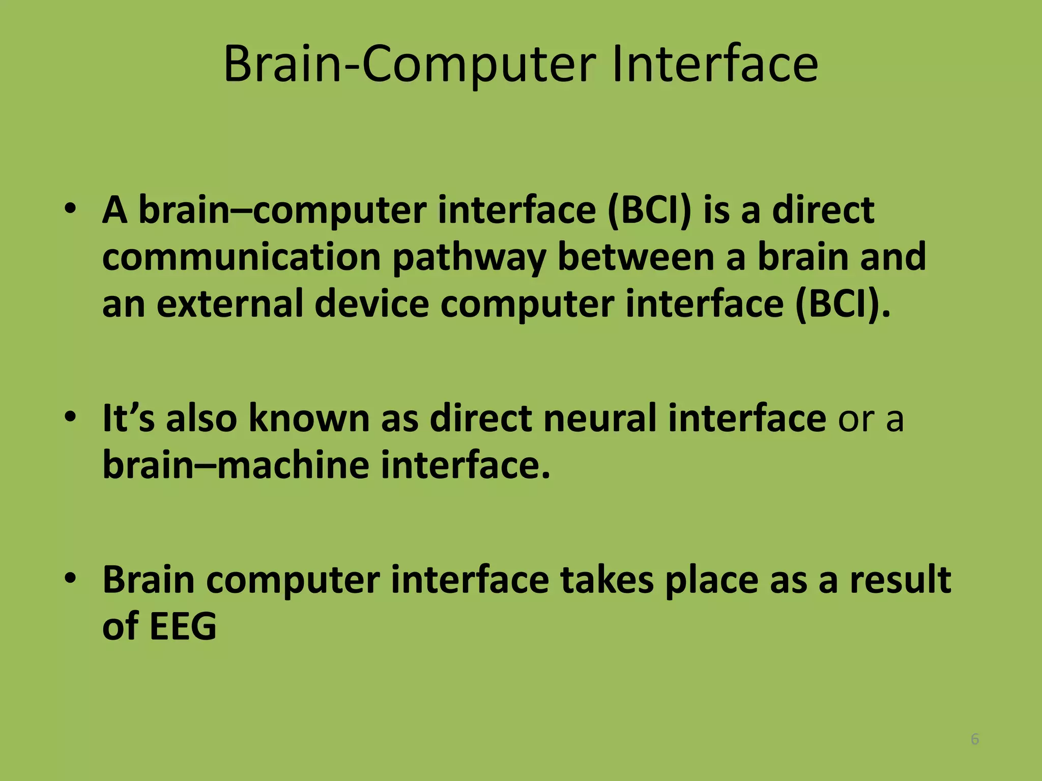 Brain-Computer Interface
• A brain–computer interface (BCI) is a direct
communication pathway between a brain and
an external device computer interface (BCI).
• It’s also known as direct neural interface or a
brain–machine interface.
• Brain computer interface takes place as a result
of EEG
6
 