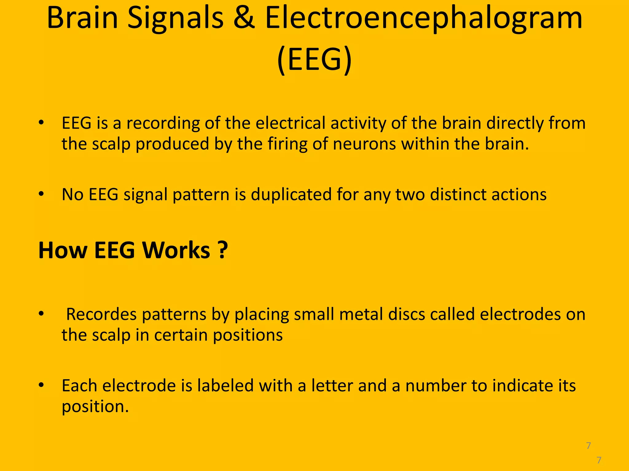 Brain Signals & Electroencephalogram
(EEG)
• EEG is a recording of the electrical activity of the brain directly from
the scalp produced by the firing of neurons within the brain.
• No EEG signal pattern is duplicated for any two distinct actions
How EEG Works ?
• Recordes patterns by placing small metal discs called electrodes on
the scalp in certain positions
• Each electrode is labeled with a letter and a number to indicate its
position.
7
7
 