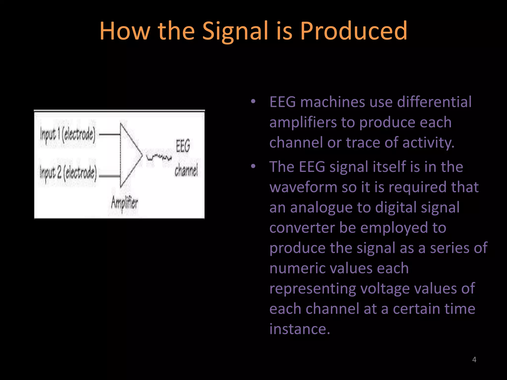 How the Signal is Produced
• EEG machines use differential
amplifiers to produce each
channel or trace of activity.
• The EEG signal itself is in the
waveform so it is required that
an analogue to digital signal
converter be employed to
produce the signal as a series of
numeric values each
representing voltage values of
each channel at a certain time
instance.
4
 