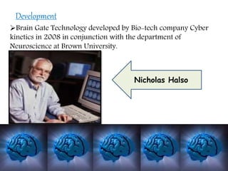 Brain Gate Technology developed by Bio-tech company Cyber
kinetics in 2008 in conjunction with the department of
Neuroscience at Brown University.
Development
Nicholas Halso
 