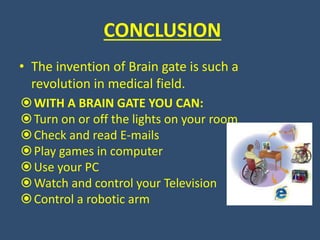CONCLUSION
• The invention of Brain gate is such a
revolution in medical field.
WITH A BRAIN GATE YOU CAN:
Turn on or off the lights on your room
Check and read E-mails
Play games in computer
Use your PC
Watch and control your Television
Control a robotic arm
 