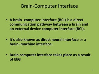 Brain-Computer Interface
• A brain–computer interface (BCI) is a direct
communication pathway between a brain and
an external device computer interface (BCI).
• It’s also known as direct neural interface or a
brain–machine interface.
• Brain computer interface takes place as a result
of EEG
6
 
