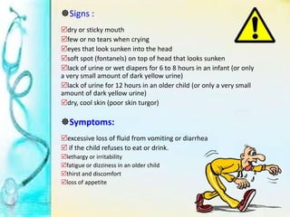 Signs :
dry or sticky mouth
few or no tears when crying
eyes that look sunken into the head
soft spot (fontanels) on top of head that looks sunken
lack of urine or wet diapers for 6 to 8 hours in an infant (or only
a very small amount of dark yellow urine)
lack of urine for 12 hours in an older child (or only a very small
amount of dark yellow urine)
dry, cool skin (poor skin turgor)
Symptoms:
excessive loss of fluid from vomiting or diarrhea
 if the child refuses to eat or drink.
lethargy or irritability
fatigue or dizziness in an older child
thirst and discomfort
loss of appetite
 