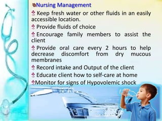 Nursing Management
Keep fresh water or other fluids in an easily
accessible location.
Provide fluids of choice
Encourage family members to assist the
client
Provide oral care every 2 hours to help
decrease discomfort from dry mucous
membranes
Record intake and Output of the client
Educate client how to self-care at home
Monitor for signs of Hypovolemic shock
 