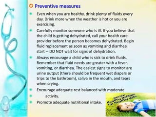  Preventive measures
 Even when you are healthy, drink plenty of fluids every
day. Drink more when the weather is hot or you are
exercising.
 Carefully monitor someone who is ill. If you believe that
the child is getting dehydrated, call your health care
provider before the person becomes dehydrated. Begin
fluid replacement as soon as vomiting and diarrhea
start -- DO NOT wait for signs of dehydration.
 Always encourage a child who is sick to drink fluids.
Remember that fluid needs are greater with a fever,
vomiting, or diarrhea. The easiest signs to monitor are
urine output (there should be frequent wet diapers or
trips to the bathroom), saliva in the mouth, and tears
when crying.
 Encourage adequate rest balanced with moderate
 activity.
 Promote adequate nutritional intake.
 