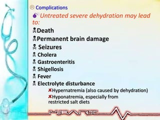  Complications
Untreated severe dehydration may lead
to:
Death
Permanent brain damage
 Seizures
 Cholera
 Gastroenteritis
 Shigellosis
 Fever
 Electrolyte disturbance
Hypernatremia (also caused by dehydration)
Hyponatremia, especially from
restricted salt diets
 