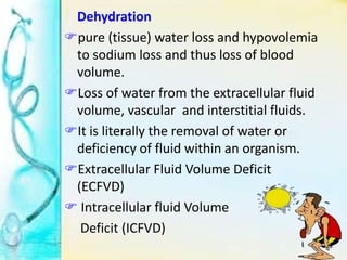 Dehydration
pure (tissue) water loss and hypovolemia
to sodium loss and thus loss of blood
volume.
Loss of water from the extracellular fluid
volume, vascular and interstitial fluids.
It is literally the removal of water or
deficiency of fluid within an organism.
Extracellular Fluid Volume Deficit
(ECFVD)
 Intracellular fluid Volume
Deficit (ICFVD)
 