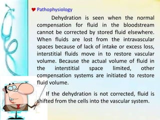 Pathophysiology
Dehydration is seen when the normal
compensation for fluid in the bloodstream
cannot be corrected by stored fluid elsewhere.
When fluids are lost from the intravascular
spaces because of lack of intake or excess loss,
interstitial fluids move in to restore vascular
volume. Because the actual volume of fluid in
the interstitial space limited, other
compensation systems are initiated to restore
fluid volume.
If the dehydration is not corrected, fluid is
shifted from the cells into the vascular system.
 