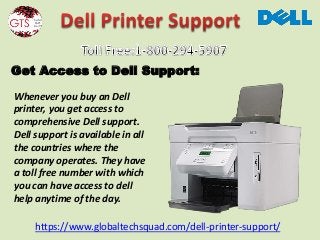 https://www.globaltechsquad.com/dell-printer-support/
Get Access to Dell Support:
Whenever you buy an Dell
printer, you get access to
comprehensive Dell support.
Dell support is available in all
the countries where the
company operates. They have
a toll free number with which
you can have access to dell
help anytime of the day.
 