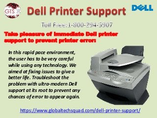 https://www.globaltechsquad.com/dell-printer-support/
Take pleasure of immediate Dell printer
support to prevent printer error:
In this rapid pace environment,
the user has to be very careful
while using any technology. We
aimed at fixing issues to give a
better life. Troubleshoot the
problem with ultra-modern Dell
support at its root to prevent any
chances of error to appear again.
 