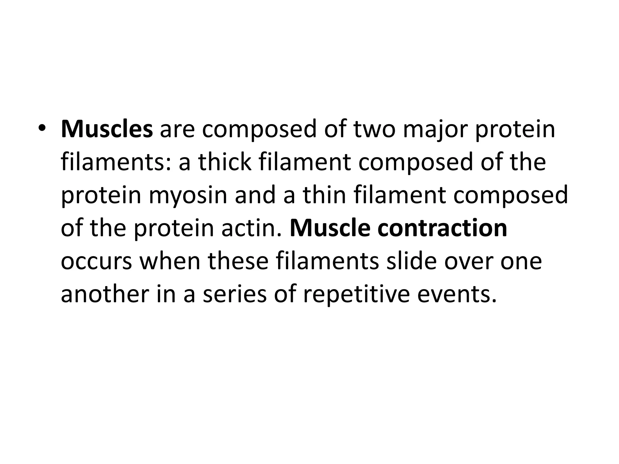 • Muscles are composed of two major protein
filaments: a thick filament composed of the
protein myosin and a thin filament composed
of the protein actin. Muscle contraction
occurs when these filaments slide over one
another in a series of repetitive events.