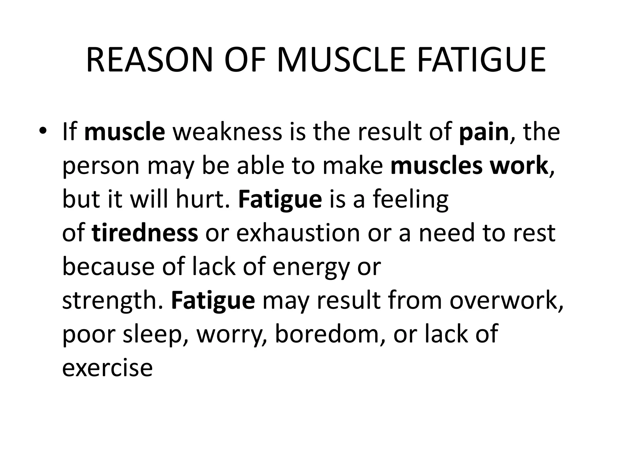 REASON OF MUSCLE FATIGUE
• If muscle weakness is the result of pain, the
person may be able to make muscles work,
but it will hurt. Fatigue is a feeling
of tiredness or exhaustion or a need to rest
because of lack of energy or
strength. Fatigue may result from overwork,
poor sleep, worry, boredom, or lack of
exercise