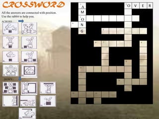 CROSSWORD                                           1
                                                     A
                                                                       2
                                                                           O   V   E   R
All the answers are connected with position.         M
Use the rabbit to help you.                         3

ACROSS :
                                                     O
                                               4
                                                     N
                                                              5
                                                     G

                                                         6    7                    8




                                                                       9


                                                    10




 DOWN :                                                           11




                                               12        13
 