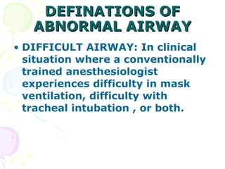 DEFINATIONS OF ABNORMAL AIRWAY DIFFICULT AIRWAY: In clinical situation where a conventionally trained anesthesiologist experiences difficulty in mask ventilation, difficulty with tracheal intubation , or both. 