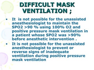 DIFFICULT MASK VENTILATION ; It  is not possible for the unassisted anesthesiologist to maintain the SPO2 >90 % using 100% O2 and positive pressure mask ventilation in a patient whose SPO2 was >90% before anesthetic intervention . It is not possible for the unassisted anesthesiologist to prevent or reverse signs of inadequate ventilation during positive pressure mask ventilation   