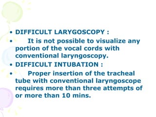 DIFFICULT LARYGOSCOPY : It is not possible to visualize any portion of the vocal cords with conventional laryngoscopy. DIFFICULT INTUBATION : Proper insertion of the tracheal tube with conventional laryngoscope requires more than three attempts of or more than 10 mins. 