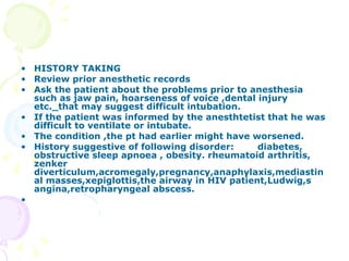 HISTORY TAKING Review prior anesthetic records Ask the patient about the problems prior to anesthesia such as jaw pain, hoarseness of voice ,dental injury etc._that may suggest difficult intubation. If the patient was informed by the anesthtetist that he was difficult to ventilate or intubate. The condition ,the pt had earlier might have worsened. History suggestive of following disorder:  diabetes, obstructive sleep apnoea , obesity. rheumatoid arthritis, zenker diverticulum,acromegaly,pregnancy,anaphylaxis,mediastinal masses,xepiglottis,the airway in HIV patient,Ludwig,s angina,retropharyngeal abscess.   