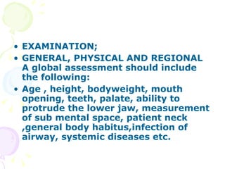 EXAMINATION; GENERAL, PHYSICAL AND REGIONAL A global assessment should include the following: Age , height, bodyweight, mouth opening, teeth, palate, ability to protrude the lower jaw, measurement of sub mental space, patient neck ,general body habitus,infection of airway, systemic diseases etc. 