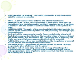 nose ANATOMY OF AIRWAY : The airway commences at the and extends upto the terminal bronchioles. NOSE  ; It can be divided into external and internal nasal cavity. EXTERNAL NOSE ; It has a bony part made of nasal bones nasal parts of frontal bones and frontal process of maxilla.It has also a series of cartilage in the lower part and a small zone of fibro-fatty tissue forming ala of the nose. INTERNAL NOSE :The cavity of the nose is subdivided into two parts by the septum which opens exteriorly into nares and posteriorly  into nasopharynx through choanae. Each side of the nose presents a roof,a floor a medial and a lateral wall. Roof :It slopes upward and backward to form the bridge of the nose (nasal and frontal bones), has a horizontal part (ciribriform part of ethmoid) and finally a downward slopping segment (the body of the ethmoid). FLOOR : It is concave from side to side is formed by the palatine process of maxilla and the horizontal plate of palatine bone’ The medial wall :It comprises of the septum formed  by septal cartilage .perpenicular plate of ethmoid and the vomer. The lateral wall ;It has a bony framework made up of nasal aspect of ethmoidal labyrinth above, the nasal surface maxilla below and infront  , and a perpendicular plate pf palatine bone behind it.It has three conchaes each arching over a meatus.   