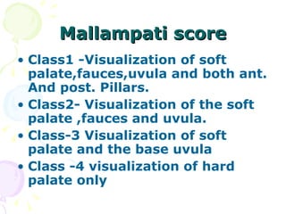 Mallampati score Class1 -Visualization of soft palate,fauces,uvula and both ant. And post. Pillars. Class2- Visualization of the soft palate ,fauces and uvula. Class-3 Visualization of soft palate and the base uvula Class -4 visualization of hard palate only 