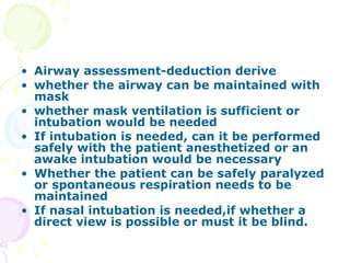 Airway assessment-deduction derive  whether the airway can be maintained with mask whether mask ventilation is sufficient or intubation would be needed If intubation is needed, can it be performed safely with the patient anesthetized or an awake intubation would be necessary Whether the patient can be safely paralyzed or spontaneous respiration needs to be maintained If nasal intubation is needed,if whether a direct view is possible or must it be blind. 