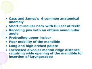 Cass and James’s  6 common anatomical anomaly Short muscular neck with full set of teeth  Receding jaw with an obtuse mandibular angle Protruding upper incisor Poor mobility of the mandible Long and high arched palate Increased alveolar mental ridge distance requiring wide opening of the mandible for insertion of laryngoscope 