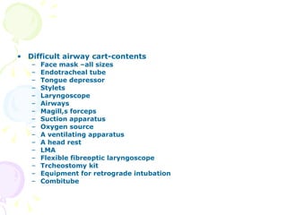 Difficult airway cart-contents Face mask –all sizes Endotracheal tube Tongue depressor Stylets Laryngoscope Airways Magill,s forceps Suction apparatus Oxygen source A ventilating apparatus A head rest LMA  Flexible fibreoptic laryngoscope Trcheostomy kit Equipment for retrograde intubation Combitube 