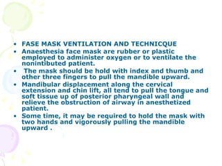 FASE MASK VENTILATION AND TECHNICQUE Anaesthesia face mask are rubber or plastic employed to administer oxygen or to ventilate the nonintibuted patient. The mask should be hold with index and thumb and other three fingers to pull the mandible upward. Mandibular displacement along the cervical extension and chin lift, all tend to pull the tongue and soft tissue up of posterior pharyngeal wall and relieve the obstruction of airway in anesthetized patient. Some time, it may be required to hold the mask with two hands and vigorously pulling the mandible upward . 
