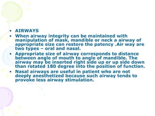 AIRWAYS When airway integrity can be maintained with manipulation of mask, mandible or neck a airway of appropriate size can restore the patency .Air way are two types – oral and nasal. Appropriate size of airway corresponds to distance between angle of mouth to angle of mandible. The airway may be inserted right side up or up side down than rotated 180 degree into the position of function. Nasal airways are useful in patient who are not deeply anesthetized because such airway tends to provoke less airway stimulation. 