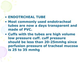 ENDOTRCHEAL TUBE Most commonly used endotracheal tubes are now a days transparent and made of PVC. Cuffs with the tubes are high volume low pressure cuff. cuff pressure should be less than 20-25mmhg since perfusion pressure of tracheal mucosa is 25 to 35 mmhg 