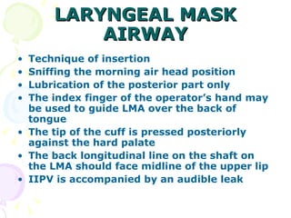 LARYNGEAL MASK AIRWAY Technique of insertion Sniffing the morning air head position Lubrication of the posterior part only The index finger of the operator’s hand may be used to guide LMA over the back of tongue The tip of the cuff is pressed posteriorly against the hard palate The back longitudinal line on the shaft on the LMA should face midline of the upper lip IIPV is accompanied by an audible leak 