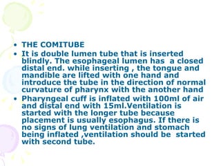 THE COMITUBE It is double lumen tube that is inserted blindly. The esophageal lumen has  a closed distal end. while inserting , the tongue and mandible are lifted with one hand and introduce the tube in the direction of normal curvature of pharynx with the another hand Pharyngeal cuff is inflated with 100ml of air and distal end with 15ml.Ventilation is started with the longer tube because placement is usually esophagus. If there is no signs of lung ventilation and stomach being inflated ,ventilation should be  started with second tube.   