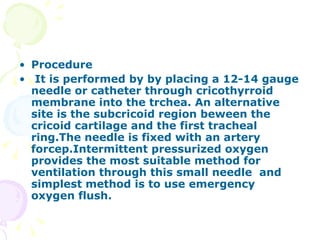 Procedure It is performed by by placing a 12-14 gauge needle or catheter through cricothyrroid membrane into the trchea. An alternative site is the subcricoid region beween the cricoid cartilage and the first tracheal ring.The needle is fixed with an artery forcep.Intermittent pressurized oxygen provides the most suitable method for ventilation through this small needle  and simplest method is to use emergency oxygen flush. 