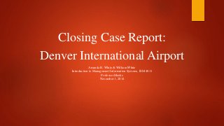 Closing Case Report: 
Denver International Airport 
Amanda R. White & William White 
Introduction to Management Information Systems, ISM 4011 
Professor Meeks 
November 1, 2014 
 
