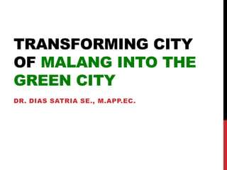 TRANSFORMING CITY
OF MALANG INTO THE
GREEN CITY
DR. DIAS SATRIA SE., M.APP.EC.
 