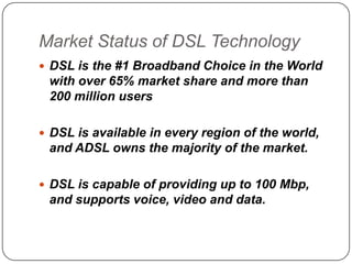 Market Status of DSL Technology
 DSL is the #1 Broadband Choice in the World

with over 65% market share and more than
200 million users
 DSL is available in every region of the world,

and ADSL owns the majority of the market.
 DSL is capable of providing up to 100 Mbp,

and supports voice, video and data.

 