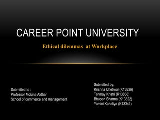 Ethical dilemmas at Workplace
CAREER POINT UNIVERSITY
Submitted to :
Professor Mobina Akthar
School of commerce and management
Submitted by:
Krishna Chetiwal (K13836)
Tanmay Khatri (K13838)
Bhupen Sharma (K13322)
Yamini Kahaliya (K13341)
 