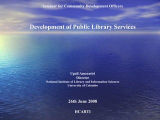 Seminar for Community Development Officers Development of Public Library Services Upali Amarasiri Director National Institute of Library and Information Sciences University of Colombo 26th June 2008 HCARTI 