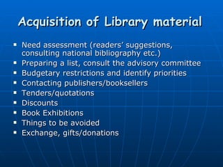 Acquisition of Library material   Need assessment (readers’ suggestions, consulting national bibliography etc.) Preparing a list, consult the advisory committee Budgetary restrictions and identify priorities Contacting publishers/booksellers Tenders/quotations Discounts Book Exhibitions Things to be avoided Exchange, gifts/donations 