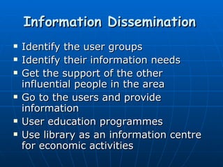 Information Dissemination   Identify the user groups Identify their information needs Get the support of the other influential people in the area Go to the users and provide information User education programmes Use library as an information centre for economic activities 