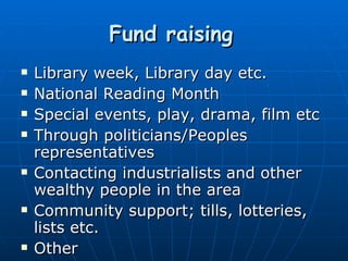 Fund raising   Library week, Library day etc. National Reading Month Special events, play, drama, film etc Through politicians/Peoples representatives Contacting industrialists and other wealthy people in the area Community support; tills, lotteries, lists etc. Other 