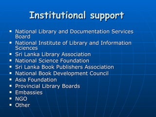 Institutional support   National Library and Documentation Services Board National Institute of Library and Information Sciences Sri Lanka Library Association National Science Foundation Sri Lanka Book Publishers Association National Book Development Council Asia Foundation Provincial Library Boards Embassies NGO Other 