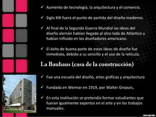 Aumento de tecnología, la arquitectura y el comercio.

 Siglo XIX fuera el punto de partida del diseño moderno.

 Al final de la Segunda Guerra Mundial las ideas del
  diseño alemán habían llegado al otro lado de Atlántico y
  habían influido en los diseñadores americano.

 El éxito de buena parte de estas ideas de diseño fue
  inmediato, debido a su sencillo y el uso de la retícula.




 Fue una escuela del diseño, artes gráficas y arquitectura

 Fundada en Weimar en 1919, por Walter Gropuis,

 En esta institución se pretendía formar estudiantes que
  fueran igualmente expertos en el arte y en los trabajos
  manuales.
 