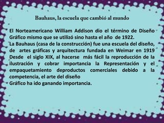 El Norteamericano William Addison dio el término de Diseño
Gráfico mismo que se utilizó sino hasta el año de 1922.
La Bauhaus (casa de la construcción) fue una escuela del diseño,
de artes gráficas y arquitectura fundada en Weimar en 1919
Desde el siglo XIX, al hacerse más fácil la reproducción de la
ilustración y cobrar importancia la Representación y el
empaquetamiento deproductos comerciales debido a la
competencia, el arte del diseño
Gráfico ha ido ganando importancia.
 