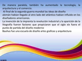 De manera paralela, también ha aumentado la tecnología, la
arquitectura y el comercio.
 Al final de la segunda guerra mundial las ideas de diseño
alemán habían llegado al otro lado del atlántico habían influido en los
diseñadores americanos.
La invención de la imprenta la revolución industrial y la aparición de la
litografía fueron factores que propiciaron que el siglo xix fuera el
punto de partida del diseño moderno
Bauhus fue una escuela de diseño artes graficas y arquitectura
 