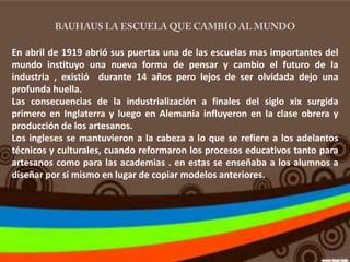 En abril de 1919 abrió sus puertas una de las escuelas mas importantes del
mundo instituyo una nueva forma de pensar y cambio el futuro de la
industria , existió durante 14 años pero lejos de ser olvidada dejo una
profunda huella.
Las consecuencias de la industrialización a finales del siglo xix surgida
primero en Inglaterra y luego en Alemania influyeron en la clase obrera y
producción de los artesanos.
Los ingleses se mantuvieron a la cabeza a lo que se refiere a los adelantos
técnicos y culturales, cuando reformaron los procesos educativos tanto para
artesanos como para las academias . en estas se enseñaba a los alumnos a
diseñar por si mismo en lugar de copiar modelos anteriores.
 