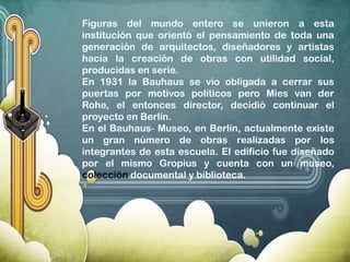 Figuras del mundo entero se unieron a esta
institución que orientó el pensamiento de toda una
generación de arquitectos, diseñadores y artistas
hacia la creación de obras con utilidad social,
producidas en serie.
En 1931 la Bauhaus se vio obligada a cerrar sus
puertas por motivos políticos pero Mies van der
Rohe, el entonces director, decidió continuar el
proyecto en Berlín.
En el Bauhaus‐ Museo, en Berlín, actualmente existe
un gran número de obras realizadas por los
integrantes de esta escuela. El edificio fue diseñado
por el mismo Gropius y cuenta con un museo,
colección documental y biblioteca.
 