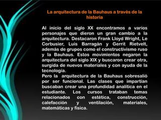 La arquitectura de la Bauhaus a través de la
                    historia

Al inicio del siglo XX encontramos a varios
personajes que dieron un gran cambio a la
arquitectura. Destacaron Frank Lloyd Wright, Le
Corbusier, Luis Barragán y Gerrit Rietvelt,
además de grupos como el constructivismo ruso
y la Bauhaus. Estos movimientos negaron la
arquitectura del siglo XIX y buscaron crear otra,
surgida de nuevos materiales y con ayuda de la
tecnología.
Pero la arquitectura de la Bauhaus sobresalió
por ser funcional. Las clases que impartían
buscaban crear una profundidad analítica en el
estudiante.   Los     cursos    trataban   temas
relacionados    con     estética,   construcción,
calefacción     y     ventilación,     materiales,
matemáticas y física.
 