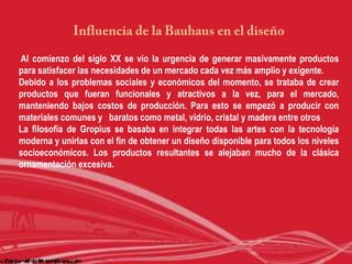 Al comienzo del siglo XX se vio la urgencia de generar masivamente productos
para satisfacer las necesidades de un mercado cada vez más amplio y exigente.
Debido a los problemas sociales y económicos del momento, se trataba de crear
productos que fueran funcionales y atractivos a la vez, para el mercado,
manteniendo bajos costos de producción. Para esto se empezó a producir con
materiales comunes y baratos como metal, vidrio, cristal y madera entre otros
La filosofía de Gropius se basaba en integrar todas las artes con la tecnología
moderna y unirlas con el fin de obtener un diseño disponible para todos los niveles
socioeconómicos. Los productos resultantes se alejaban mucho de la clásica
ornamentación excesiva.
 